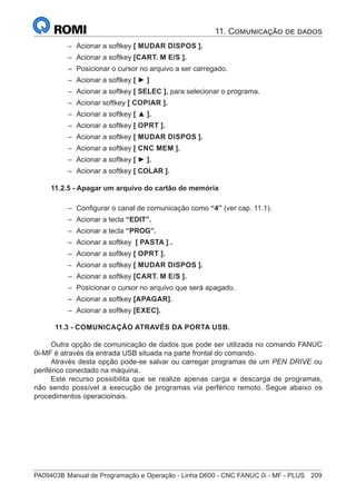 PA09403B	Manual de Programação e Operação - Linha D600 - CNC FANUC 0i - MF - PLUS	 209
–
– Acionar a softkey [ MUDAR DISPOS ].
–
– Acionar a softkey [CART. M E/S ].
–
– Posicionar o cursor no arquivo a ser carregado.
–
– Acionar a softkey [ ► ]
–
– Acionar a softkey [ SELEC ], para selecionar o programa.
–
– Acionar softkey [ COPIAR ].
–
– Acionar a softkey [ ▲ ].
–
– Acionar a softkey [ OPRT ].
–
– Acionar a softkey [ MUDAR DISPOS ].
–
– Acionar a softkey [ CNC MEM ].
–
– Acionar a softkey [ ► ].
–
– Acionar a softkey [ COLAR ].
11.2.5 - Apagar um arquivo do cartão de memória
–
– Configurar o canal de comunicação como “4” (ver cap. 11.1).
–
– Acionar a tecla “EDIT”.
–
– Acionar a tecla “PROG”.
–
– Acionar a softkey [ PASTA ] .
–
– Acionar a softkey [ OPRT ].
–
– Acionar a softkey [ MUDAR DISPOS ].
–
– Acionar a softkey [CART. M E/S ].
–
– Posicionar o cursor no arquivo que será apagado.
–
– Acionar a softkey [APAGAR].
–
– Acionar a softkey [EXEC].
11.3 - COMUNICAÇÃO ATRAVÉS DA PORTA USB.
Outra opção de comunicação de dados que pode ser utilizada no comando FANUC
0i-MF é através da entrada USB situada na parte frontal do comando.
Através desta opção pode-se salvar ou carregar programas de um PEN DRIVE ou
periférico conectado na máquina.
Este recurso possibilita que se realize apenas carga e descarga de programas,
não sendo possível a execução de programas via perférico remoto. Segue abaixo os
procedimentos operacioinais.
11. Comunicação de dados
 