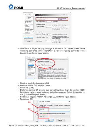 PA09403B	Manual de Programação e Operação - Linha D600 - CNC FANUC 0i - MF - PLUS	 215
–
– Selecionar a opção Security Settings e desabilitar os Checks Boxes “Block
incoming server-to-server Transfers” e “Block outgoing server-to-server
transfers”, conforme figura abaixo;
–
– Finalizar a edição clicando em OK;
–
– Acessar na aba Edit a opção Users;
–
– Clicar em “Add”;
–
– Digitar no campo G1 o nome que será atribuído ao login de serviço. (OBS:
Deve ser o mesmo nome atribuído à Configuração dos Dados do Servidor no
CNC), conforme figura abaixo;
–
– Selecionar a opção none no campo G2, conforme figura abaixo;
–
– Pressionar OK.
G1
G2
11. Comunicação de dados
 