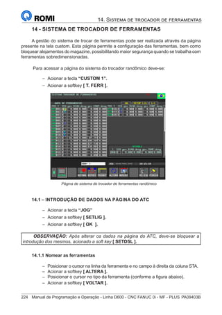 224	 Manual de Programação e Operação - Linha D600 - CNC FANUC 0i - MF - PLUS	PA09403B
14. Sistema de trocador de ferramentas
14 - SISTEMA DE TROCADOR DE FERRAMENTAS
A gestão do sistema de trocar de ferramentas pode ser realizada através da página
presente na tela custom. Esta página permite a configuração das ferramentas, bem como
bloquear alojamentos do magazine, possibilitando maior segurança quando se trabalha com
ferramentas sobredimensionadas.
Para acessar a página do sistema do trocador randômico deve-se:
–
– Acionar a tecla “CUSTOM 1”.
–
– Acionar a softkey [ T. FERR ].
		
			 Página de sistema de trocador de ferramentas randômico
14.1 – INTRODUÇÃO DE DADOS NA PÁGINA DO ATC
–
– Acionar a tecla “JOG”
–
– Acionar a softkey [ SETLIG ].
–
– Acionar a softkey [ OK ].
OBSERVAÇÃO: Após alterar os dados na página do ATC, deve-se bloquear a
introdução dos mesmos, acionado a soft key [ SETDSL ].
14.1.1 Nomear as ferramentas
–
– Posicionar o cursor na linha da ferramenta e no campo à direita da coluna STA.
–
– Acionar a softkey [ ALTERA ].
–
– Posicionar o cursor no tipo da ferramenta (conforme a figura abaixo).
–
– Acionar a softkey [ VOLTAR ].
 