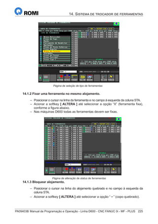 PA09403B	Manual de Programação e Operação - Linha D600 - CNC FANUC 0i - MF - PLUS	 225
14. Sistema de trocador de ferramentas
				Página de seleção de tipo de ferramentas
14.1.2 Fixar uma ferramenta no mesmo alojamento.
–
– Posicionar o cursor na linha da ferramenta e no campo à esquerda da coluna STA.
–
– Acionar a softkey [ ALTERA ] até selecionar a opção “X” (ferramenta fixa),
conforme a figura abaixo.
–
– Nas máquinas D600 todas as ferramentas devem ser fixas.
Página de alteração de status de ferramentas
14.1.3 Bloquear alojamento.
–
– Posicionar o cursor na linha do alojamento quebrado e no campo à esquerda da
coluna STA.
–
– Acionar a softkey [ ALTERA ] até selecionar a opção “ - ” (copo quebrado).
 