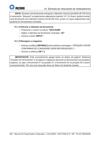 226	 Manual de Programação e Operação - Linha D600 - CNC FANUC 0i - MF - PLUS	PA09403B
14. Sistema de trocador de ferramentas
NOTA: Quando uma ferramenta extrapola o diâmetro máximo permitido (Ø 100 mm)
é necessário “bloquear” os alojamentos adjacentes (capítulo 14.1.3). Assim, poderá montar
uma ferramenta com diâmetro máximo de (Ø 200 mm), porém os copos adjascentes não
poderão ter ferramentas montadas.
14.1.4 Informar o diâmetro da ferramenta
–
– Posicionar o cursor na coluna “GEO DIAM”
–
– Digitar o diâmetro da ferramenta. Exemplo: “20”
–
– Acionar a tecla “INPUT”.
14.1.5 Remapear o magazine:
–
– Acionar a softkey [ REFMAG ] (será exibida a mensagem: “ATENÇÃO ! FAVOR
CONFIRMAR SE O MAGAZINE SERÁ REFERENCIADO.”)
–
– Acionar a softkey [ OK ? ].
IMPORTANTE: Este procedimento apaga todos os dados da página “Sistema
Trocador de Ferramentas” e remapeia o magazine deixando as ferramentas nas posições
originais, ou seja, a ferramenta 01 na posição 01, a ferramenta 02 na posição 02 e assim
sucessivamente. Por isso sua execução deve ser feita com bastante cautela.
 