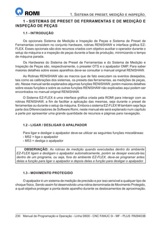 230	 Manual de Programação e Operação - Linha D600 - CNC FANUC 0i - MF - PLUS	PA09403B
1. Sistema de preset, medição e inspeção.
1 - SISTEMAS DE PRESET DE FERRAMENTAS E DE MEDIÇÃO E
INSPEÇÃO DE PEÇAS
1.1 - INTRODUÇÃO
Os opcionais Sistema de Medição e Inspeção de Peças e Sistema de Preset de
Ferramantas consistem no conjunto hardware, rotinas RENISHAW e interface gráfica EZ-
FLEX. Esses opcionais são dois recursos criados com objetivo auxiliar o operador durante o
setup da máquina e a inspeção de peças durante a fase de produção, minimizando o tempo
de máquina parada.
Os Hardwares do Sistema de Preset de Ferramentas e do Sistema de Medição e
Inspeção de Peças são, respectivamente, o preseter OTS e o apalpador OMP. Para saber
maiores detalhes sobre esses aparelhos deve-se consultar o manual original RENISHAW.
As Rotinas RENISHAW são as macros que de fato executam os eventos desejados,
tais como as calibrações dos sistemas, os presets das ferramentas, as medições de peças,
etc. Nesse manual serão explanados algumas funções RENISHAW, porém maiores detalhes
sobre essas funções e sobre as outras funções RENISHAW não explicadas aqui podem ser
encontrados no manual original RENISHAW.
O Sistema EZ-FLEX é uma interface gráfica criada pela ROMI para interagir com as
rotinas RENISHAW, a fim de facilitar a aplicação das mesmas, seja durante o preset de
ferramentas ou durante o setup da máquina. Embora o sistema EZ-FLEX M também seja faça
parte dos Diferenciadores de Software Romi, neste manual ele será explanado num capítulo
a parte por apresentar uma grande quantidade de recursos e páginas para navegação.
1.2 - LIGAR / DESLIGAR O APALPADOR
Para ligar e desligar o apalpador deve-se utilizar as seguintes funções miscelâneas:
- M52 = liga o apalpador
- M53 = desliga o apalpador
OBSERVAÇÃO: As rotinas de medição quando executadas dentro do ambiente
EZ-FLEX ligam e desligam o apalpador automaticamente, porém se desejar executá-las
dentro de um programa, ou seja, fora do ambiente EZ-FLEX, deve-se programar antes
delas a função para ligar o apalpador e depois delas a função para desligar o apalpador.
1.3 - MOVIMENTO PROTEGIDO
O apalpador é um sistema de medição de precisão e por isso sensível a qualquer tipo de
choque físico. Sendo assim foi desenvolvido uma rotina denominada de Movimento Protegido,
a qual objetiva proteger a ponta deste aparelho durante os deslocamentos de aproximação.
 