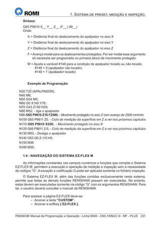 PA09403B	Manual de Programação e Operação - Linha D600 - CNC FANUC 0i - MF - PLUS	 231
1. Sistema de preset, medição e inspeção.
Sintaxe:
G65 P9810 X__ Y__ Z__ (F__) (M__)
Onde:
X = Distância final do deslocamento do apalpador no eixo X
Y = Distância final do deslocamento do apalpador no eixo Y
Z = Distância final do deslocamento do apalpador no eixo Z
F =Avanço modal para os deslocamentos protegidos. Por ser modal esse argumento
só necessita ser programado no primeiro bloco de movimento protegido.
M = Ajusta a variável #148 para a condição de apalpador tocado ou não tocado.
		 #148 = 0 (apalpador não tocado)
		 #148 = 7 (apalpador tocado)
Exemplo de Programação:
:
N30 T20 (APALPADOR);
N40 M6;
N50 G54 M5;
N60 G0 X160 Y76;
N70 G43 Z150 H20;
N80 M52; - liga o apalpador
N90 G65 P9810 Z10 F2500; - Movimento protegido no eixo Z com avanço de 2500 mm/min
N100 G65 P9811 Z0; - Ciclo de medição da superfície em Z a ver nos próximos capítulos
N110 G65 P9810 X250; - Movimento protegido no eixo X
N120 G65 P9811 Z-5; - Ciclo de medição da superfície em Z a ver nos próximos capítulos
N130 M53; - Desliga o apalpador
N140 G53 G0 Z-110 H0;
N150 M36
N160 M30;
1.4 - NAVEGAÇÃO DO SISTEMA EZ-FLEX M
As informações constantes nos campos numéricos e funções que compõe o Sistema
EZ-FLEX M, permitem a execução e operação de medição e inspeção sem a necessidade
de códigos “G”. A exceção a codificação G pode ser aplicada somente no fichário inspeção.
O Sistema EZ-FLEX M, além das funções contidas exclusivamente neste sistema,
permite que todas as demais funções RENISHAW possam ser executadas. No entanto,
estas devem ser executadas somente via código “G” com os argumentos RENISHAW. Para
tal, o usuário deverá consultar o manual da RENISHAW.
Para acessar a página EZ-FLEX deve-se:
–
– Acionar a tecla “CUSTOM”.
–
– Acionar a softkey [ EZ-FLEX ].
 
