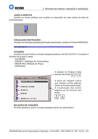 PA09403B	Manual de Programação e Operação - Linha D600 - CNC FANUC 0i - MF - PLUS	 233
1. Sistema de preset, medição e inspeção.
JANELA GRÁFICA
Contém os ícones gráficos que auxiliam na descrição de cada campo da área de
parametrização.
VISUALIZAR INSTRUÇÕES
Visualiza as instruções geradas pela função selecionada, contida no Fichário INSPEÇÃO.
FICHÁRIO
Escolhe em qual Fichário a função desejada pertence. No EZ-FLEX M V1.0 existem 4
fichários de função a saber:
- CALIBRAR;
- PRESET T (Medição de Ferramentas);
- MEDIR PEC (Medição de Peça);
- INSPEÇÃO;
A seleção do fichário é feita
através das teclas e
PAGE PAGE
A barra de rolagem indica
que existem outras páginas
dentro do fichário selecionado.
A visualização das outras
páginas se dá através das
teclas
e
SELEÇÃO DE FUNÇÕES
Permite selecionar qual é a função desejada dentro de cada fichário.
 