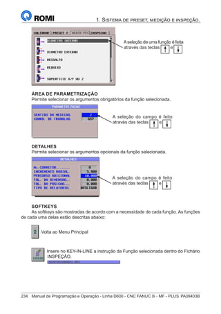 234	 Manual de Programação e Operação - Linha D600 - CNC FANUC 0i - MF - PLUS	PA09403B
1. Sistema de preset, medição e inspeção.
Aseleção de uma função é feita
através das teclas e
ÁREA DE PARAMETRIZAÇÃO
Permite selecionar os argumentos obrigatórios da função selecionada.
A seleção do campo é feito
através das teclas e
DETALHES
Permite selecionar os argumentos opcionais da função selecionada.
A seleção do campo é feito
através das teclas e
SOFTKEYS
As softkeys são mostradas de acordo com a necessidade de cada função. As funções
de cada uma delas estão descritas abaixo:
	
Volta ao Menu Principal
Insere no KEY-IN-LINE a instrução da Função selecionada dentro do Fichário
INSPEÇÃO.
	
 