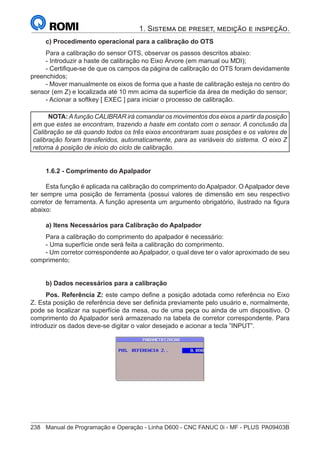 238	 Manual de Programação e Operação - Linha D600 - CNC FANUC 0i - MF - PLUS	PA09403B
1. Sistema de preset, medição e inspeção.
c) Procedimento operacional para a calibração do OTS
Para a calibração do sensor OTS, observar os passos descritos abaixo:
- Introduzir a haste de calibração no Eixo Árvore (em manual ou MDI);
- Certifique-se de que os campos da página de calibração do OTS foram devidamente
preenchidos;
- Mover manualmente os eixos de forma que a haste de calibração esteja no centro do
sensor (em Z) e localizada até 10 mm acima da superfície da área de medição do sensor;
- Acionar a softkey [ EXEC ] para iniciar o processo de calibração.
NOTA: A função CALIBRAR irá comandar os movimentos dos eixos a partir da posição
em que estes se encontram, trazendo a haste em contato com o sensor. A conclusão da
Calibração se dá quando todos os três eixos encontraram suas posições e os valores de
calibração foram transferidos, automaticamente, para as variáveis do sistema. O eixo Z
retorna à posição de inicio do ciclo de calibração.
1.6.2 - Comprimento do Apalpador
Esta função é aplicada na calibração do comprimento do Apalpador. O Apalpador deve
ter sempre uma posição de ferramenta (possui valores de dimensão em seu respectivo
corretor de ferramenta. A função apresenta um argumento obrigatório, ilustrado na figura
abaixo:
a) Itens Necessários para Calibração do Apalpador
Para a calibração do comprimento do apalpador é necessário:
- Uma superfície onde será feita a calibração do comprimento.
- Um corretor correspondente ao Apalpador, o qual deve ter o valor aproximado de seu
comprimento;
b) Dados necessários para a calibração
Pos. Referência Z: este campo define a posição adotada como referência no Eixo
Z. Esta posição de referência deve ser definida previamente pelo usuário e, normalmente,
pode se localizar na superfície da mesa, ou de uma peça ou ainda de um dispositivo. O
comprimento do Apalpador será armazenado na tabela de corretor correspondente. Para
introduzir os dados deve-se digitar o valor desejado e acionar a tecla ”INPUT”.
 