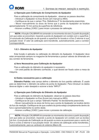 PA09403B	Manual de Programação e Operação - Linha D600 - CNC FANUC 0i - MF - PLUS	 239
1. Sistema de preset, medição e inspeção.
c) Operação para Calibração do Comprimento do Apalpador
Para a calibração do comprimento do Apalpador , observar os passos descritos:
- Introduzir o Apalpador no Eixo Árvore (em manual ou MDI);
- Certifique-se de que o campo “Pos. Referência Z” foi devidamente preenchido;
- Mover manualmente os eixos de forma que a ponta do Apalpador se localize
aproximadamente 10 mm acima da superfície de referência.
- Acionar a softkey [ EXEC ] para iniciar o processo de calibração.
NOTA: A função CALIBRAR irá comandar os movimentos do eixo Z a partir da posição
em que estes se encontram, trazendo a ponta do Apalpador em contato com o superfície.
A conclusão da Calibração se dá quando a superfície for tocada e o Eixo Z retornar à sua
posição inicial. O valor da calibração será transferido, automaticamente, para o corretor
correspondente.
1.6.3 - Diâmetro do Apalpador
Esta função é aplicada na calibração do diâmetro do Apalpador. O Apalpador deve
estar armazenado sempre no magazine de ferramentas e possuir valores de dimensão em
seu corretor de ferramenta.
a) Itens Necessários para Calibração do Apalpador
Para a calibração do diâmetro do apalpador é necessário:
- Um anel padrão de diâmetro conhecido, o qual deverá ser fixado sobre a mesa da
máquina.
b) Dados necessários para a calibração
Diâmetro Padrão: este campo define o diâmetro do furo padrão calibrado. É usado
para se determinar o diâmetro da esfera da ponta do Apalpador. Para introduzir os dados
deve-se digitar o valor desejado e acionar a tecla ”INPUT”.
c) Operação para Calibração do Diâmetro do Apalpador
Para a calibração do diâmetro do Apalpador, observar os passos descritos:
- Introduzir o Apalpador no Eixo Árvore (em manual ou MDI);
- Certifique-se de que o campo “Diâmetro Padrão” foi devidamente preenchido;
- Mover manualmente os eixos de forma que a ponta do Apalpador se localize dentro
do furo de medição. Certifique-se de que a esfera da ponta esteja completamente dentro do
furo e aproximadamente no centro deste.
- Acionar a softkey [ EXEC ] para iniciar o processo de calibração.
NOTA: A função CALIBRAR irá comandar os movimentos dos eixos a partir da posição
em que estes se encontram, trazendo a ponta do Apalpador em contato com as bordas
do furo. A conclusão da Calibração se dá quando os eixos se posicionam para o centro do
furo e o Eixo Z retornar à sua posição inicial. Os valores da calibração serão transferidos,
automaticamente, para as variáveis do sistema (Macro B).
 