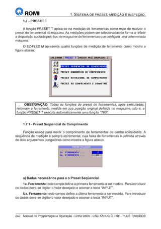240	 Manual de Programação e Operação - Linha D600 - CNC FANUC 0i - MF - PLUS	PA09403B
1. Sistema de preset, medição e inspeção.
1.7 - PRESET T
A função PRESET T aplica-se na medição de ferramentas como meio de realizar o
preset do ferramental da máquina. As medições podem ser selecionadas de forma a refletir
a disposição adotada pelo tipo de magazine de ferramentas que configura uma determinada
máquina.
O EZ-FLEX M apresenta quatro funções de medição de ferramenta como mostra a
figura abaixo.
OBSERVAÇÃO: Todas as funções de preset de ferramentas, após executadas,
retornam a ferramenta medida em sua posição original definida no magazine, isto é, a
função PRESET T executa automaticamente uma função “T00”.
1.7.1 - Preset Seqüencial de Comprimento
Função usada para medir o comprimento de ferramentas de centro coincidente. A
seqüência de medição é sempre incremental, cuja faixa de ferramentas é definida através
de dois argumentos obrigatórios como mostra a figura abaixo.
a) Dados necessários para a o Preset Seqüencial
1a. Ferramenta: este campo define a primeira ferramenta a ser medida. Para introduzir
os dados deve-se digitar o valor desejado e acionar a tecla ”INPUT”.
Ua. Ferramenta: este campo define a última ferramenta a ser medida. Para introduzir
os dados deve-se digitar o valor desejado e acionar a tecla ”INPUT”.
 