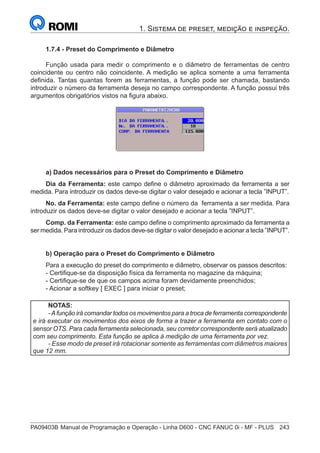 PA09403B	Manual de Programação e Operação - Linha D600 - CNC FANUC 0i - MF - PLUS	 243
1. Sistema de preset, medição e inspeção.
1.7.4 - Preset do Comprimento e Diâmetro
Função usada para medir o comprimento e o diâmetro de ferramentas de centro
coincidente ou centro não coincidente. A medição se aplica somente a uma ferramenta
definida. Tantas quantas forem as ferramentas, a função pode ser chamada, bastando
introduzir o número da ferramenta deseja no campo correspondente. A função possui três
argumentos obrigatórios vistos na figura abaixo.
a) Dados necessários para o Preset do Comprimento e Diâmetro
Dia da Ferramenta: este campo define o diâmetro aproximado da ferramenta a ser
medida. Para introduzir os dados deve-se digitar o valor desejado e acionar a tecla ”INPUT”.
No. da Ferramenta: este campo define o número da ferramenta a ser medida. Para
introduzir os dados deve-se digitar o valor desejado e acionar a tecla ”INPUT”.
Comp. da Ferramenta: este campo define o comprimento aproximado da ferramenta a
ser medida. Para introduzir os dados deve-se digitar o valor desejado e acionar a tecla ”INPUT”.
b) Operação para o Preset do Comprimento e Diâmetro
Para a execução do preset do comprimento e diâmetro, observar os passos descritos:
- Certifique-se da disposição física da ferramenta no magazine da máquina;
- Certifique-se de que os campos acima foram devidamente preenchidos;
- Acionar a softkey [ EXEC ] para iniciar o preset;
NOTAS:
-Afunção irá comandar todos os movimentos para a troca de ferramenta correspondente
e irá executar os movimentos dos eixos de forma a trazer a ferramenta em contato com o
sensor OTS. Para cada ferramenta selecionada, seu corretor correspondente será atualizado
com seu comprimento. Esta função se aplica à medição de uma ferramenta por vez.
- Esse modo de preset irá rotacionar somente as ferramentas com diâmetros maiores
que 12 mm.
 