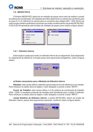 244	 Manual de Programação e Operação - Linha D600 - CNC FANUC 0i - MF - PLUS	PA09403B
1. Sistema de preset, medição e inspeção.
1.8 - MEDIR PECA
O fichário MEDIR PEC aplica-se na medição de peças como meio de realizar o preset
do sistema de coordenadas.As medições permitem determinar os valores dos corretores para
os eixos X,Y e Z, definindo os valores para os corretores dos códigos G54 ~ G59. Dentro de
cada função existem parâmetros opcionais que estão contidos dentro da janela DETALHES.
O EZ-FLEX M apresenta sete funções de medição de peças como mostra a figura abaixo:
1.8.1 - Diâmetro Interno
Esta função é usada para medir um diâmetro interno de um alojamento. Este alojamento
é o alojamento de referência. A função possui dois argumentos obrigatórios, vistos na figura
abaixo.
a) Dados necessários para a Medição de Diâmetro Interno
Diâmetro: este campo define o diâmetro aproximado do furo de referência a ser medido.
Para introduzir os dados deve-se digitar o valor desejado e acionar a tecla ”INPUT”.
Coord. de Trabalho: este campo define o G do sistema de coordenada de trabalho
(G54 ~ G59). O resultado produzido da medição será transferido para o código G definido.
Para introduzir os dados deve-se digitar o valor desejado e acionar a tecla ”INPUT”.
Janela Detalhes do Diâmetro Interno: a janela DETALHES, dentro da função de
Diâmetro Interno, possui dois argumentos opcionais, conforme vistos na figura abaixo.
 