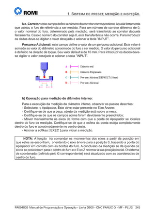 PA09403B	Manual de Programação e Operação - Linha D600 - CNC FANUC 0i - MF - PLUS	 245
1. Sistema de preset, medição e inspeção.
No. Corretor: este campo define o número do corretor correspondente àquela ferramenta
que usinou o furo de referência a ser medido. Para um número de corretor diferente de 0,
o valor nominal do furo, determinado pela medição, será transferido ao corretor daquela
ferramenta. Caso o número do corretor seja 0, esta transferência não ocorre. Para introduzir
os dados deve-se digitar o valor desejado e acionar a tecla ”INPUT”.
Percurso Adicional: este campo define o valor de um percurso adicional. Este valor é
somado ao valor do diâmetro aproximado do furo a ser medido. O valor do percurso adicional
é definido na direção de toque. Seu valor default é de 10 mm. Para introduzir os dados deve-
se digitar o valor desejado e acionar a tecla ”INPUT”.
			
b) Operação para medição do diâmetro interno:
Para a execução da medição do diâmetro interno, observar os passos descritos:
- Selecione o Apalpador. Este deve estar presente no Eixo Árvore;
- Certifique-se de que a peça, objeto da medição está sobre a mesa;
- Certifique-se de que os campos acima foram devidamente preenchidos;
- Mover manualmente os eixos de forma com que a ponta do Apalpador se localize
dentro do furo de medição. Certifique-se de que a esfera da ponta esteja completamente
dentro do furo e aproximadamente no centro deste.
- Acionar a softkey [ EXEC ] para iniciar a medição.
NOTA: A função irá comandar os movimentos dos eixos a partir da posição em
que estes se encontram, orientando o eixo árvore para a posição 0, trazendo a ponta do
Apalpador em contato com as bordas do furo. A conclusão da medição se dá quando os
eixos se posicionam para o centro do furo e o Eixo Z retornar à sua posição inicial. O sistema
de coordenada (definido pelo G correspondente) será atualizado com as coordenadas de
centro do furo.
 