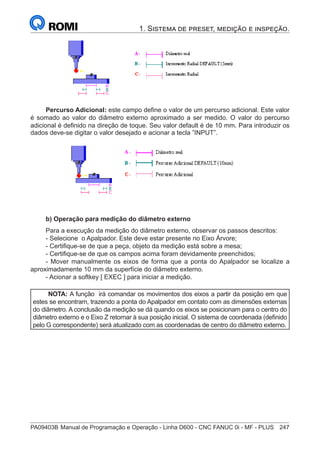 PA09403B	Manual de Programação e Operação - Linha D600 - CNC FANUC 0i - MF - PLUS	 247
1. Sistema de preset, medição e inspeção.
Percurso Adicional: este campo define o valor de um percurso adicional. Este valor
é somado ao valor do diâmetro externo aproximado a ser medido. O valor do percurso
adicional é definido na direção de toque. Seu valor default é de 10 mm. Para introduzir os
dados deve-se digitar o valor desejado e acionar a tecla ”INPUT”.
		 	
b) Operação para medição do diâmetro externo
Para a execução da medição do diâmetro externo, observar os passos descritos:
- Selecione o Apalpador. Este deve estar presente no Eixo Árvore;
- Certifique-se de que a peça, objeto da medição está sobre a mesa;
- Certifique-se de que os campos acima foram devidamente preenchidos;
- Mover manualmente os eixos de forma que a ponta do Apalpador se localize a
aproximadamente 10 mm da superfície do diâmetro externo.
- Acionar a softkey [ EXEC ] para iniciar a medição.
NOTA: A função irá comandar os movimentos dos eixos a partir da posição em que
estes se encontram, trazendo a ponta do Apalpador em contato com as dimensões externas
do diâmetro. A conclusão da medição se dá quando os eixos se posicionam para o centro do
diâmetro externo e o Eixo Z retornar à sua posição inicial. O sistema de coordenada (definido
pelo G correspondente) será atualizado com as coordenadas de centro do diâmetro externo.
 