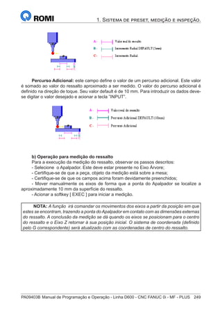 PA09403B	Manual de Programação e Operação - Linha D600 - CNC FANUC 0i - MF - PLUS	 249
1. Sistema de preset, medição e inspeção.
Percurso Adicional: este campo define o valor de um percurso adicional. Este valor
é somado ao valor do ressalto aproximado a ser medido. O valor do percurso adicional é
definido na direção de toque. Seu valor default é de 10 mm. Para introduzir os dados deve-
se digitar o valor desejado e acionar a tecla ”INPUT”.
b) Operação para medição do ressalto
Para a execução da medição do ressalto, observar os passos descritos:
- Selecione o Apalpador. Este deve estar presente no Eixo Árvore;
- Certifique-se de que a peça, objeto da medição está sobre a mesa;
- Certifique-se de que os campos acima foram devidamente preenchidos;
- Mover manualmente os eixos de forma que a ponta do Apalpador se localize a
aproximadamente 10 mm da superfície do ressalto.
- Acionar a softkey [ EXEC ] para iniciar a medição.
NOTA: A função irá comandar os movimentos dos eixos a partir da posição em que
estes se encontram, trazendo a ponta do Apalpador em contato com as dimensões externas
do ressalto. A conclusão da medição se dá quando os eixos se posicionam para o centro
do ressalto e o Eixo Z retornar à sua posição inicial. O sistema de coordenada (definido
pelo G correspondente) será atualizado com as coordenadas de centro do ressalto.
 