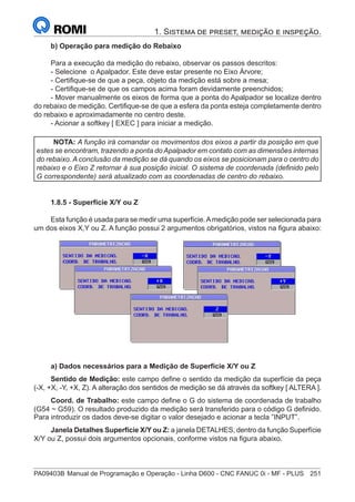 PA09403B	Manual de Programação e Operação - Linha D600 - CNC FANUC 0i - MF - PLUS	 251
1. Sistema de preset, medição e inspeção.
b) Operação para medição do Rebaixo
Para a execução da medição do rebaixo, observar os passos descritos:
- Selecione o Apalpador. Este deve estar presente no Eixo Árvore;
- Certifique-se de que a peça, objeto da medição está sobre a mesa;
- Certifique-se de que os campos acima foram devidamente preenchidos;
- Mover manualmente os eixos de forma que a ponta do Apalpador se localize dentro
do rebaixo de medição. Certifique-se de que a esfera da ponta esteja completamente dentro
do rebaixo e aproximadamente no centro deste.
- Acionar a softkey [ EXEC ] para iniciar a medição.
NOTA: A função irá comandar os movimentos dos eixos a partir da posição em que
estes se encontram, trazendo a ponta do Apalpador em contato com as dimensões internas
do rebaixo. A conclusão da medição se dá quando os eixos se posicionam para o centro do
rebaixo e o Eixo Z retornar à sua posição inicial. O sistema de coordenada (definido pelo
G correspondente) será atualizado com as coordenadas de centro do rebaixo.
1.8.5 - Superfície X/Y ou Z
Esta função é usada para se medir uma superfície.Amedição pode ser selecionada para
um dos eixos X,Y ou Z. A função possui 2 argumentos obrigatórios, vistos na figura abaixo:
a) Dados necessários para a Medição de Superfície X/Y ou Z
Sentido de Medição: este campo define o sentido da medição da superfície da peça
(-X, +X, -Y, +X, Z). A alteração dos sentidos de medição se dá através da softkey [ ALTERA ].
Coord. de Trabalho: este campo define o G do sistema de coordenada de trabalho
(G54 ~ G59). O resultado produzido da medição será transferido para o código G definido.
Para introduzir os dados deve-se digitar o valor desejado e acionar a tecla ”INPUT”.
Janela Detalhes Superfície X/Y ou Z: a janela DETALHES, dentro da função Superfície
X/Y ou Z, possui dois argumentos opcionais, conforme vistos na figura abaixo.
 
