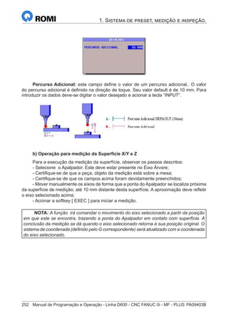 252	 Manual de Programação e Operação - Linha D600 - CNC FANUC 0i - MF - PLUS	PA09403B
1. Sistema de preset, medição e inspeção.
Percurso Adicional: este campo define o valor de um percurso adicional.. O valor
do percurso adicional é definido na direção de toque. Seu valor default é de 10 mm. Para
introduzir os dados deve-se digitar o valor desejado e acionar a tecla ”INPUT”.
			
b) Operação para medição da Superfície X/Y e Z
Para a execução da medição da superfície, observar os passos descritos:
- Selecione o Apalpador. Este deve estar presente no Eixo Árvore;
- Certifique-se de que a peça, objeto da medição está sobre a mesa;
- Certifique-se de que os campos acima foram devidamente preenchidos;
- Mover manualmente os eixos de forma que a ponta do Apalpador se localize próxima
da superfície de medição, até 10 mm distante desta superfície. A aproximação deve refletir
o eixo selecionado acima;
- Acionar a softkey [ EXEC ] para iniciar a medição.
NOTA: A função irá comandar o movimento do eixo selecionado a partir da posição
em que este se encontra, trazendo a ponta do Apalpador em contato com superfície. A
conclusão da medição se dá quando o eixo selecionado retorna à sua posição original. O
sistema de coordenada (definido pelo G correspondente) será atualizado com a coordenada
do eixo selecionado.
 