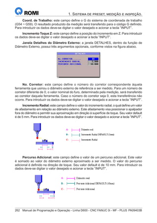 262	 Manual de Programação e Operação - Linha D600 - CNC FANUC 0i - MF - PLUS	PA09403B
1. Sistema de preset, medição e inspeção.
Coord. de Trabalho: este campo define o G do sistema de coordenada de trabalho
(G54 ~ G59). O resultado produzido da medição será transferido para o código G definido.
Para introduzir os dados deve-se digitar o valor desejado e acionar a tecla ”INPUT”.
Incremento Toque Z: este campo define a posição do incremento em Z. Para introduzir
os dados deve-se digitar o valor desejado e acionar a tecla ”INPUT”.
Janela Detalhes do Diâmetro Externo: a janela DETALHES, dentro da função de
Diâmetro Externo, possui três argumentos opcionais, conforme vistos na figura abaixo.
No. Corretor: este campo define o número do corretor correspondente àquela
ferramenta que usinou o diâmetro externo de referência a ser medido. Para um número de
corretor diferente de 0, o valor nominal do furo, determinado pela medição, será transferido
ao corretor daquela ferramenta. Caso o número do corretor seja 0, esta transferência não
ocorre. Para introduzir os dados deve-se digitar o valor desejado e acionar a tecla ”INPUT”.
Incremento Radial: este campo define o valor do incremento radial, o qual define um valor
de afastamento em relação ao diâmetro externo. Este afastamento visa posicionar o apalpador
fora do diâmetro e permitir sua aproximação em direção à superfície de toque. Seu valor default
é de 5 mm. Para introduzir os dados deve-se digitar o valor desejado e acionar a tecla ”INPUT”.
Percurso Adicional: este campo define o valor de um percurso adicional. Este valor
é somado ao valor do diâmetro externo aproximado a ser medido. O valor do percurso
adicional é definido na direção de toque. Seu valor default é de 10 mm. Para introduzir os
dados deve-se digitar o valor desejado e acionar a tecla ”INPUT”.
		
 