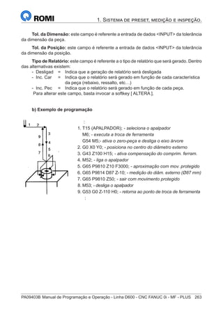 PA09403B	Manual de Programação e Operação - Linha D600 - CNC FANUC 0i - MF - PLUS	 263
1. Sistema de preset, medição e inspeção.
Tol. da Dimensão: este campo é referente a entrada de dados INPUT da tolerância
da dimensão da peça.
Tol. da Posição: este campo é referente a entrada de dados INPUT da tolerância
da dimensão da posição.
Tipo de Relatório: este campo é referente a o tipo de relatório que será gerado. Dentro
das alternativas existem:
- Desligad 	 = 	 Indica que a geração de relatório será desligada
- Inc. Car 	 = 	 Indica que o relatório será gerado em função de cada característica
		 da peça (rebaixo, ressalto, etc…)
- Inc. Pec	 = 	 Indica que o relatório será gerado em função de cada peça.
Para alterar este campo, basta invocar a softkey [ ALTERA ].
b) Exemplo de programação
		 :
	 1.	T15 (APALPADOR); - seleciona o apalpador
		M6; - executa a troca de ferramenta
		G54 M5;- ativa o zero-peça e desliga o eixo árvore
	 2.	G0 X0 Y0; - posiciona no centro do diâmetro externo
	 3.	G43 Z100 H15; - ativa compensação do comprim. ferram.
	4.	M52; - liga o apalpador
	 5.	G65 P9810 Z10 F3000; - aproximação com mov. protegido
	 6.	G65 P9814 D87 Z-10; - medição do diâm. externo (Ø87 mm)
	 7.	G65 P9810 Z50; - sair com movimento protegido
	 8.	M53; - desliga o apalpador
	 9.	G53 G0 Z-110 H0; - retorna ao ponto de troca de ferramenta
		 :
 