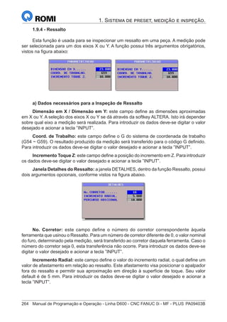 264	 Manual de Programação e Operação - Linha D600 - CNC FANUC 0i - MF - PLUS	PA09403B
1. Sistema de preset, medição e inspeção.
1.9.4 - Ressalto
Esta função é usada para se inspecionar um ressalto em uma peça. A medição pode
ser selecionada para um dos eixos X ou Y. A função possui três argumentos obrigatórios,
vistos na figura abaixo:
a) Dados necessários para a Inspeção de Ressalto
Dimensão em X / Dimensão em Y: este campo define as dimensões aproximadas
em X ou Y. A seleção dos eixos X ou Y se dá através da softkey ALTERA. Isto irá depender
sobre qual eixo a medição será realizada. Para introduzir os dados deve-se digitar o valor
desejado e acionar a tecla ”INPUT”.
Coord. de Trabalho: este campo define o G do sistema de coordenada de trabalho
(G54 ~ G59). O resultado produzido da medição será transferido para o código G definido.
Para introduzir os dados deve-se digitar o valor desejado e acionar a tecla ”INPUT”.
Incremento Toque Z: este campo define a posição do incremento em Z. Para introduzir
os dados deve-se digitar o valor desejado e acionar a tecla ”INPUT”.
Janela Detalhes do Ressalto: a janela DETALHES, dentro da função Ressalto, possui
dois argumentos opcionais, conforme vistos na figura abaixo.
No. Corretor: este campo define o número do corretor correspondente àquela
ferramenta que usinou o Ressalto. Para um número de corretor diferente de 0, o valor nominal
do furo, determinado pela medição, será transferido ao corretor daquela ferramenta. Caso o
número do corretor seja 0, esta transferência não ocorre. Para introduzir os dados deve-se
digitar o valor desejado e acionar a tecla ”INPUT”.
Incremento Radial: este campo define o valor do incremento radial, o qual define um
valor de afastamento em relação ao ressalto. Este afastamento visa posicionar o apalpador
fora do ressalto e permitir sua aproximação em direção à superfície de toque. Seu valor
default é de 5 mm. Para introduzir os dados deve-se digitar o valor desejado e acionar a
tecla ”INPUT”.
 