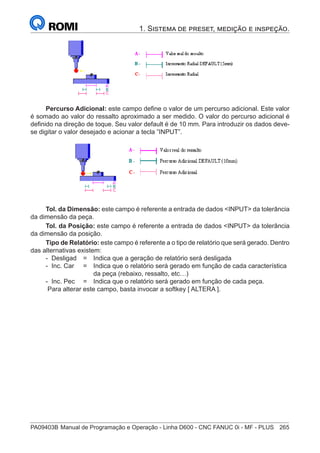 PA09403B	Manual de Programação e Operação - Linha D600 - CNC FANUC 0i - MF - PLUS	 265
1. Sistema de preset, medição e inspeção.
Percurso Adicional: este campo define o valor de um percurso adicional. Este valor
é somado ao valor do ressalto aproximado a ser medido. O valor do percurso adicional é
definido na direção de toque. Seu valor default é de 10 mm. Para introduzir os dados deve-
se digitar o valor desejado e acionar a tecla ”INPUT”.
Tol. da Dimensão: este campo é referente a entrada de dados INPUT da tolerância
da dimensão da peça.
Tol. da Posição: este campo é referente a entrada de dados INPUT da tolerância
da dimensão da posição.
Tipo de Relatório: este campo é referente a o tipo de relatório que será gerado. Dentro
das alternativas existem:
- Desligad 	 = 	 Indica que a geração de relatório será desligada
- Inc. Car 	 = 	 Indica que o relatório será gerado em função de cada característica
		 da peça (rebaixo, ressalto, etc…)
- Inc. Pec	 = 	 Indica que o relatório será gerado em função de cada peça.
Para alterar este campo, basta invocar a softkey [ ALTERA ].
 