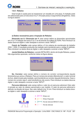PA09403B	Manual de Programação e Operação - Linha D600 - CNC FANUC 0i - MF - PLUS	 267
1. Sistema de preset, medição e inspeção.
1.9.5 - Rebaixo
Esta função é usada para se inspecionar um ressalto em uma peça. A medição pode
ser selecionada para um dos eixos X ou Y. A função possui 2 argumentos obrigatórios, vistos
na figura abaixo:
a) Dados necessários para a Inspeção de Rebaixo
Dimensão em X / Dimensão em Y: este campo define as dimensões aproximadas
em X ou Y. A seleção dos eixos X ou Y se dá através da softkey ALTERA. Para introduzir os
dados deve-se digitar o valor desejado e acionar a tecla ”INPUT”.
Coord. de Trabalho: este campo define o G do sistema de coordenada de trabalho
(G54 ~ G59). O resultado produzido da medição será transferido para o código G definido.
Para introduzir os dados deve-se digitar o valor desejado e acionar a tecla ”INPUT”.
Janela Detalhes do Rebaixo: a janela DETALHES, dentro da função Rebaixo, possui
três argumentos opcionais, conforme vistos na figura abaixo.
No. Corretor: este campo define o número do corretor correspondente àquela
ferramenta que usinou o Rebaixo. Para um número de corretor diferente de 0, o valor nominal
do furo, determinado pela medição, será transferido ao corretor daquela ferramenta. Caso o
número do corretor seja 0, esta transferência não ocorre. Para introduzir os dados deve-se
digitar o valor desejado e acionar a tecla ”INPUT”.
Percurso Adicional: este campo define o valor de um percurso adicional. Este valor
é somado ao valor do rebaixo aproximado a ser medido. O valor do percurso adicional é
definido na direção de toque. Seu valor default é de 10 mm. Para introduzir os dados deve-
se digitar o valor desejado e acionar a tecla ”INPUT”.
 