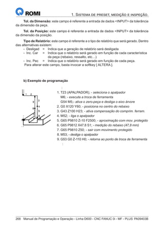 268	 Manual de Programação e Operação - Linha D600 - CNC FANUC 0i - MF - PLUS	PA09403B
1. Sistema de preset, medição e inspeção.
Tol. da Dimensão: este campo é referente a entrada de dados INPUT da tolerância
da dimensão da peça.
Tol. da Posição: este campo é referente a entrada de dados INPUT da tolerância
da dimensão da posição.
Tipo de Relatório: este campo é referente a o tipo de relatório que será gerado. Dentro
das alternativas existem:
- Desligad 	 = 	 Indica que a geração de relatório será desligada
- Inc. Car 	 = 	 Indica que o relatório será gerado em função de cada característica
		 da peça (rebaixo, ressalto, etc…)
- Inc. Pec	 = 	 Indica que o relatório será gerado em função de cada peça.
Para alterar este campo, basta invocar a softkey [ ALTERA ].
b) Exemplo de programação
		 :
	 1.	T23 (APALPADOR); - seleciona o apalpador
		M6; - executa a troca de ferramenta
		G54 M5;- ativa o zero-peça e desliga o eixo árvore
	 2.	G0 X120 Y60; - posiciona no centro do rebaixo
	 3.	G43 Z100 H23; - ativa compensação do comprim. ferram.
	4.	M52; - liga o apalpador
	 5.	G65 P9810 Z-10 F2500; - aproximação com mov. protegido
	 6.	G65 P9812 X47.8 S1; - medição do rebaixo (47,8 mm)
	 7.	G65 P9810 Z50; - sair com movimento protegido
	 8.	M53; - desliga o apalpador
	 9.	G53 G0 Z-110 H0; - retorna ao ponto de troca de ferramenta
		 :
 