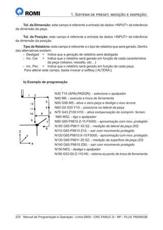 270	 Manual de Programação e Operação - Linha D600 - CNC FANUC 0i - MF - PLUS	PA09403B
1. Sistema de preset, medição e inspeção.
Tol. da Dimensão: este campo é referente a entrada de dados INPUT da tolerância
da dimensão da peça.
Tol. da Posição: este campo é referente a entrada de dados INPUT da tolerância
da dimensão da posição.
Tipo de Relatório: este campo é referente a o tipo de relatório que será gerado. Dentro
das alternativas existem:
- Desligad 	 = 	 Indica que a geração de relatório será desligada
- Inc. Car 	 = 	 Indica que o relatório será gerado em função de cada característica
		 da peça (rebaixo, ressalto, etc…)
- Inc. Pec	 = 	 Indica que o relatório será gerado em função de cada peça.
Para alterar este campo, basta invocar a softkey [ ALTERA ].
b) Exemplo de programação
		 :
	
N30 T10 (APALPADOR); - seleciona o apalpador
	
N40 M6; - executa a troca de ferramenta
	
N50 G56 M5;- ativa o zero-peça e desliga o eixo árvore
	
N60 G0 X20 Y10; - posiciona na lateral da peça
	
N70 G43 Z100 H10; - ativa compensação do comprim. ferram.
N80 M52; - liga o apalpador
N90 G65 P9810 Z-15 F5000; - aproximação com mov. protegido
	
N100 G65 P9811 X0 S2; - medição da lateral da peça (X0)
	
N110 G65 P9810 Z10; - sair com movimento protegido
	
N120 G65 P9810 X-10 F5000; - aproximação com mov. protegido
N130 G65 P9811 Z0 S2; - medição da superfície da peça (Z0)
	
N140 G65 P9810 Z50; - sair com movimento protegido
	
N150 M53; - desliga o apalpador
	
N160 G53 G0 Z-110 H0; - retorna ao ponto de troca de ferramenta
		 :
 