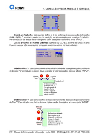 272	 Manual de Programação e Operação - Linha D600 - CNC FANUC 0i - MF - PLUS	PA09403B
1. Sistema de preset, medição e inspeção.
Coord. de Trabalho: este campo define o G do sistema de coordenada de trabalho
(G54 ~ G59). O resultado produzido da medição será transferido para o código G definido.
Para introduzir os dados deve-se digitar o valor desejado e acionar a tecla ”INPUT”.
Janela Detalhes do Canto Externo: a janela DETALHES, dentro da função Canto
Externo, possui três argumentos opcionais, conforme vistos na figura abaixo.
Distância Incr. X: Este campo define a distância incremental do segundo posicionamento
do Eixo X. Para introduzir os dados deve-se digitar o valor desejado e acionar a tecla ”INPUT”.
Distância Incr. Y: Este campo define a distância incremental do segundo posicionamento
do Eixo Y. Para introduzir os dados deve-se digitar o valor desejado e acionar a tecla ”INPUT”.
 
