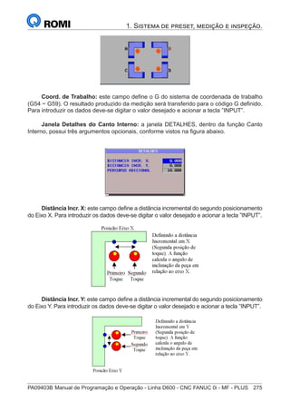 PA09403B	Manual de Programação e Operação - Linha D600 - CNC FANUC 0i - MF - PLUS	 275
1. Sistema de preset, medição e inspeção.
Coord. de Trabalho: este campo define o G do sistema de coordenada de trabalho
(G54 ~ G59). O resultado produzido da medição será transferido para o código G definido.
Para introduzir os dados deve-se digitar o valor desejado e acionar a tecla ”INPUT”.
Janela Detalhes do Canto Interno: a janela DETALHES, dentro da função Canto
Interno, possui três argumentos opcionais, conforme vistos na figura abaixo.
Distância Incr. X: este campo define a distância incremental do segundo posicionamento
do Eixo X. Para introduzir os dados deve-se digitar o valor desejado e acionar a tecla ”INPUT”.
Distância Incr. Y: este campo define a distância incremental do segundo posicionamento
do Eixo Y. Para introduzir os dados deve-se digitar o valor desejado e acionar a tecla ”INPUT”.
 