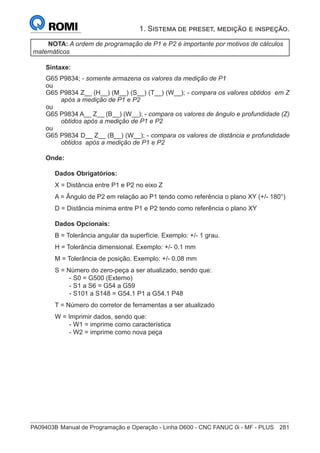 PA09403B	Manual de Programação e Operação - Linha D600 - CNC FANUC 0i - MF - PLUS	 281
1. Sistema de preset, medição e inspeção.
NOTA: A ordem de programação de P1 e P2 é importante por motivos de cálculos
matemáticos
Sintaxe:
G65 P9834; - somente armazena os valores da medição de P1
ou
G65 P9834 Z__ (H__) (M__) (S__) (T__) (W__); - compara os valores obtidos em Z
após a medição de P1 e P2
ou
G65 P9834 A__ Z__ (B__) (W__); - compara os valores de ângulo e profundidade (Z)
obtidos após a medição de P1 e P2
ou
G65 P9834 D__ Z__ (B__) (W__); - compara os valores de distância e profundidade
obtidos após a medição de P1 e P2
Onde:
Dados Obrigatórios:
X = Distância entre P1 e P2 no eixo Z
A = Ângulo de P2 em relação ao P1 tendo como referência o plano XY (+/- 180°)
D = Distância mínima entre P1 e P2 tendo como referência o plano XY
Dados Opcionais:
B = Tolerância angular da superfície. Exemplo: +/- 1 grau.
H = Tolerância dimensional. Exemplo: +/- 0.1 mm
M = Tolerância de posição. Exemplo: +/- 0.08 mm
S = Número do zero-peça a ser atualizado, sendo que:
		 - S0 = G500 (Externo)
		 - S1 a S6 = G54 a G59
		 - S101 a S148 = G54.1 P1 a G54.1 P48
T = Número do corretor de ferramentas a ser atualizado
W = Imprimir dados, sendo que:
		 - W1 = imprime como característica
		 - W2 = imprime como nova peça
 