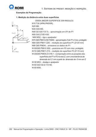 282	 Manual de Programação e Operação - Linha D600 - CNC FANUC 0i - MF - PLUS	PA09403B
1. Sistema de preset, medição e inspeção.
Exemplos de Programação:
1. Medição da distância entre duas superfícies
		O0004 (MEDIR SUPERFICIE EM ANGULO)
	
N10 T30 (APALPADOR);
	
N20 M6;
	
N30 G55 M5;
	
N40 G0 X20 Y37.5; - aproximação em XY de P1
N50 G43 Z100 H30;
	
N60 M52; - liga o apalpador
	
N70 G65 P9810 Z30 F5000; - aproximação Z de P1 c/ mov. protegido
	
N80 G65 P9811 Z20; - medição da superfície P1 (Z=20 mm)
	
N90 G65 P9834; - armazena os dados de P1
N100G65 P9810 X50; - posiciona em P2 com mov. protegido
	
N110 G65 P9811 Z15; - medição da superfície P2 (Z=15 mm)
	
N120G65 P9834 Z-5 H0.1 - comparação entre as posições das 	
			 superfícies de P1 e P2 no eixo Z, com uma tolerância de 	
			 dimensão de 0,1 mm a partir da dimensão de -5 mm em Z
	
N130 M53; - desliga o apalpador
	
N140 G53 G0 Z-110 H0;
	
N150 M30;
 