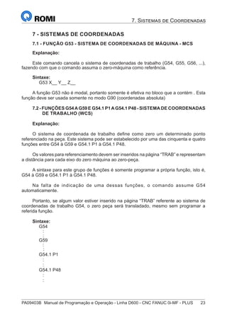 PA09403B	 Manual de Programação e Operação - Linha D600 - CNC FANUC 0i-MF - PLUS	 23
7. Sistemas de Coordenadas
7 - SISTEMAS DE COORDENADAS
7.1 - FUNÇÃO G53 - SISTEMA DE COORDENADAS DE MÁQUINA - MCS
Explanação:
Este comando cancela o sistema de coordenadas de trabalho (G54, G55, G56, ...),
fazendo com que o comando assuma o zero-máquina como referência.
Sintaxe:
G53 X__ Y__ Z__
A função G53 não é modal, portanto somente é efetiva no bloco que a contém . Esta
função deve ser usada somente no modo G90 (coordenadas absoluta)
7.2 - FUNÇÕES G54A G59 E G54.1 P1A G54.1 P48 - SISTEMA DE COORDENADAS
DE TRABALHO (WCS)
Explanação:
O sistema de coordenada de trabalho define como zero um determinado ponto
referenciado na peça. Este sistema pode ser estabelecido por uma das cinquenta e quatro
funções entre G54 à G59 e G54.1 P1 à G54.1 P48.
Os valores para referenciamento devem ser inseridos na página “TRAB” e representam
a distância para cada eixo do zero máquina ao zero-peça.
A sintaxe para este grupo de funções é somente programar a própria função, isto é,
G54 à G59 e G54.1 P1 à G54.1 P48.
Na falta de indicação de uma dessas funções, o comando assume G54
automaticamente.
Portanto, se algum valor estiver inserido na página “TRAB” referente ao sistema de
coordenadas de trabalho G54, o zero peça será transladado, mesmo sem programar a
referida função.
Sintaxe:
G54
:
:
G59
:
	 :
G54.1 P1
:
:
G54.1 P48
:
:
 