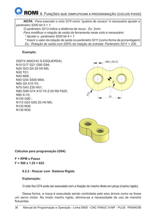 36	 Manual de Programação e Operação - Linha D600 - CNC FANUC 0i-MF - PLUS	 PA09403B
8. Funções que simplificam a programação (ciclos fixos)
NOTA: Para executar o ciclo G74 como “quebra de cavaco” é necessário ajustar o
parâmetro 5200 bit 5 = 1.
O parâmetro 5213 indica a distância de recuo . Ex: 2mm
Para modificar a rotação de saída da ferramenta neste ciclo é necessário:
* Ajustar o parâmetro 5200 bit 4 = 1
* Inserir o valor da rotação de saída no parâmetro 5211 (como forma de porcentagem)
Ex.: Rotação de saída com 200% da rotação de entrada: Parâmetro 5211 = 200.
Exemplo:
O0074 (MACHO À ESQUERDA)
N10 G17 G21 G90 G94;
N20 G53 G0 Z0 H0 M5;
N30 T01;
N40 M06 ;
N50 G54 S500 M04;
N60 G0 X10 Y0;
N70 G43 Z30 H01;
N80 G99 G74 X10 Y0 Z-20 R8 F625;
N90 X-10;
N100 G80 ;
N110 G53 G00 Z0 H0 M5;
N120 M36
N130 M30
R
1
0
7
R
M8x1,25x10
20
R
1
0
7
R
M8x1,25x10
20
Cálculos para programação (G94):
F = RPM x Passo
F = 500 x 1.25 = 625
8.2.2 - Roscar com Sistema Rígido
Explanação:
O ciclo fixo G74 pode ser executado com a fixação do macho direto em pinça (macho rígido).
Dessa forma, a rosca é executada sendo controlada pelo eixo árvore como se fosse
um servo motor. No modo macho rígido, elimina-se a necessidade de uso de mandris
flutuantes.
 