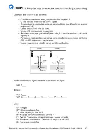 PA09403B	 Manual de Programação e Operação - Linha D600 - CNC FANUC 0i-MF - PLUS	 37
8. Funções que simplificam a programação (ciclos fixos)
Descrição das operações do ciclo fixo:
–
– O macho aproxima em avanço rápido ao nível do ponto R
–
– O eixo pára de rotacionar se estiver ligado
–
– O eixo rotaciona e executa a rosca até a profundidade final (Z) conforme avanço
programado (F).
–
– Cessa a rotação no final do corte.
–
– Um dwell é executado se programado
–
– Retrai em avanço programado (F) com rotação invertida (sentido horário) até
o ponto R
–
– Permanece neste ponto ou vai para o ponto inicial em avanço rápido conforme
G99 ou G98 programado previamente.
–
– Inverte novamente a rotação para o sentido anti-horário.
Para o modo macho rígido, deve ser especificado a função:
M29 S____
Sintaxe:
M29 S____
G74 X____ Y____ Z____ R____ F____ P____ K____
Onde:
S = Rotação
X Y= Coordenadas do furo
Z = Nível da posição final em Z
R = Nível de aproximação Rápida ( Ponto R )
F = Avanço Programado para usinagem da rosca e retração
P = Tempo de permanência - Exemplo - 2 segundos = P2000
K = Número de repetições
 