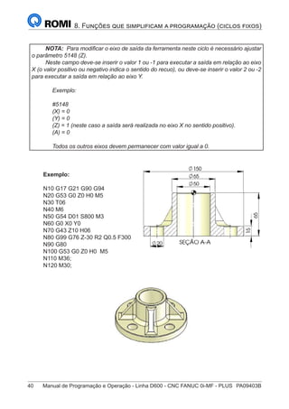 40	 Manual de Programação e Operação - Linha D600 - CNC FANUC 0i-MF - PLUS	 PA09403B
8. Funções que simplificam a programação (ciclos fixos)
NOTA: Para modificar o eixo de saída da ferramenta neste ciclo é necessário ajustar
o parâmetro 5148 (Z).
Neste campo deve-se inserir o valor 1 ou -1 para executar a saída em relação ao eixo
X (o valor positivo ou negativo indica o sentido do recuo), ou deve-se inserir o valor 2 ou -2
para executar a saída em relação ao eixo Y.
Exemplo:
#5148
(X) = 0
(Y) = 0
(Z) = 1 (neste caso a saída será realizada no eixo X no sentido positivo).
(A) = 0
Todos os outros eixos devem permanecer com valor igual a 0.
Exemplo:
N10 G17 G21 G90 G94
N20 G53 G0 Z0 H0 M5
N30 T06
N40 M6
N50 G54 D01 S800 M3
N60 G0 X0 Y0
N70 G43 Z10 H06
N80 G99 G76 Z-30 R2 Q0.5 F300
N90 G80
N100 G53 G0 Z0 H0 M5
N110 M36;
N120 M30;
 