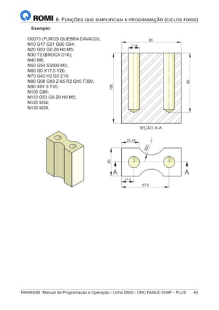 PA09403B	 Manual de Programação e Operação - Linha D600 - CNC FANUC 0i-MF - PLUS	 45
8. Funções que simplificam a programação (ciclos fixos)
Exemplo:
O0073 (FUROS QUEBRA CAVACO);
N10 G17 G21 G90 G94;
N20 G53 G0 Z0 H0 M5;
N30 T2 (BROCA D16);
N40 M6;
N50 G54 S3000 M3;
N60 G0 X17.5 Y20;
N70 G43 H2 D2 Z10;
N80 G98 G83 Z-85 R2 Q10 F300;
N90 X67.5 Y20;
N100 G80;
N110 G53 G0 Z0 H0 M5;
N120 M36;
N130 M30;
R
2
0
25,18
17,5
40
67,5
A A
SEÇÃO A-A
85
16
85
100
A
A
85
 