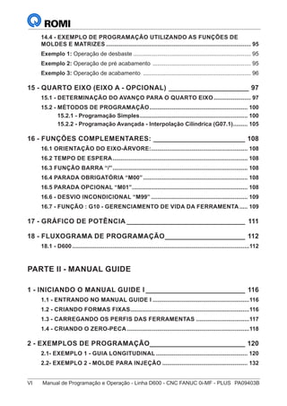 VI	 Manual de Programação e Operação - Linha D600 - CNC FANUC 0i-MF - PLUS	 PA09403B
14.4 - EXEMPLO DE PROGRAMAÇÃO UTILIZANDO AS FUNÇÕES DE
MOLDES E MATRIZES........................................................................................... 95
Exemplo 1: Operação de desbaste.......................................................................... 95
Exemplo 2: Operação de pré acabamento .............................................................. 95
Exemplo 3: Operação de acabamento .................................................................... 96
15 - QUARTO EIXO (EIXO A - OPCIONAL)______________________ 97
15.1 - DETERMINAÇÃO DO AVANÇO PARA O QUARTO EIXO........................ 97
15.2 - MÉTODOS DE PROGRAMAÇÃO.............................................................. 100
15.2.1 - Programação Simples.................................................................... 100
15.2.2 - Programação Avançada - Interpolação Cilíndrica (G07.1).......... 105
16 - FUNÇÕES COMPLEMENTARES:_________________________ 108
16.1 ORIENTAÇÃO DO EIXO-ÁRVORE:............................................................. 108
16.2 TEMPO DE ESPERA..................................................................................... 108
16.3 FUNÇÃO BARRA “/”..................................................................................... 108
16.4 PARADA OBRIGATÓRIA “M00”.................................................................. 108
16.5 PARADA OPCIONAL “M01”......................................................................... 108
16.6 - DESVIO INCONDICIONAL “M99”............................................................. 109
16.7 - FUNÇÃO : G10 - GERENCIAMENTO DE VIDA DA FERRAMENTA...... 109
17 - GRÁFICO DE POTÊNCIA________________________________ 111
18 - FLUXOGRAMA DE PROGRAMAÇÃO______________________ 112
18.1 - D600...............................................................................................................112
PARTE II - MANUAL GUIDE
1 - INICIANDO O MANUAL GUIDE I___________________________ 116
1.1 - ENTRANDO NO MANUAL GUIDE I.............................................................116
1.2 - CRIANDO FORMAS FIXAS...........................................................................116
1.3 - CARREGANDO OS PERFIS DAS FERRAMENTAS..................................117
1.4 - CRIANDO O ZERO-PECA.............................................................................118
2 - EXEMPLOS DE PROGRAMAÇÃO_________________________ 120
2.1- EXEMPLO 1 - GUIA LONGITUDINAL.......................................................... 120
2.2- EXEMPLO 2 - MOLDE PARA INJEÇÃO...................................................... 132
 