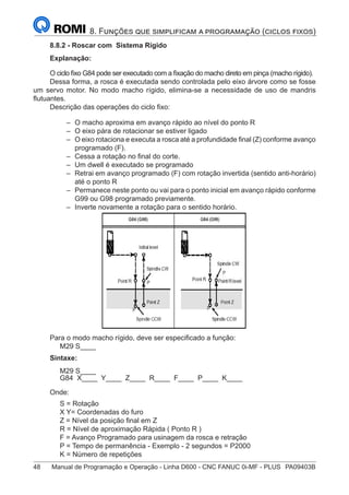 48	 Manual de Programação e Operação - Linha D600 - CNC FANUC 0i-MF - PLUS	 PA09403B
8. Funções que simplificam a programação (ciclos fixos)
8.8.2 - Roscar com Sistema Rígido
Explanação:
O ciclo fixo G84 pode ser executado com a fixação do macho direto em pinça (macho rígido).
Dessa forma, a rosca é executada sendo controlada pelo eixo árvore como se fosse
um servo motor. No modo macho rígido, elimina-se a necessidade de uso de mandris
flutuantes.
Descrição das operações do ciclo fixo:
–
– O macho aproxima em avanço rápido ao nível do ponto R
–
– O eixo pára de rotacionar se estiver ligado
–
– O eixo rotaciona e executa a rosca até a profundidade final (Z) conforme avanço
programado (F).
–
– Cessa a rotação no final do corte.
–
– Um dwell é executado se programado
–
– Retrai em avanço programado (F) com rotação invertida (sentido anti-horário)
até o ponto R
–
– Permanece neste ponto ou vai para o ponto inicial em avanço rápido conforme
G99 ou G98 programado previamente.
–
– Inverte novamente a rotação para o sentido horário.
Para o modo macho rígido, deve ser especificado a função:
M29 S____
Sintaxe:
M29 S____
G84 X____ Y____ Z____ R____ F____ P____ K____
Onde:
S = Rotação
X Y= Coordenadas do furo
Z = Nível da posição final em Z
R = Nível de aproximação Rápida ( Ponto R )
F = Avanço Programado para usinagem da rosca e retração
P = Tempo de permanência - Exemplo - 2 segundos = P2000
K = Número de repetições
 