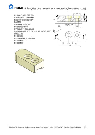 PA09403B	 Manual de Programação e Operação - Linha D600 - CNC FANUC 0i-MF - PLUS	 57
8. Funções que simplificam a programação (ciclos fixos)
N10 G17 G21 G90 G94
N20 G53 G0 Z0 H0 M5
N30 T09 (ROMICRON)
N40 M6
N50 G54 S1600 M3
N60 G0 X70 Y0
N70 G43 Z15 H09 D09
N80 G99 G89 X70 Y0 Z-15 R2 P1000 F250
N90 X120
N100 G80
N110 G53 G0 Z0 H0 M5
N120 M36
N130 M30
 