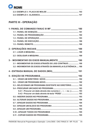 PA09403B	 Manual de Programação e Operação - Linha D600 - CNC FANUC 0i - MF- PLUS	 VII
2.3- EXEMPLO 3 - PLACA DE MOLDE............................................................... 143
2.4- EXEMPLO 4 - ALAVANCA............................................................................. 157
PARTE III - OPERAÇÃO
1- PAINEL DE COMANDO FANUC 0I MF_______________________ 180
1.1 - PAINEL DE EXIBIÇÃO.................................................................................. 181
1.2 - PAINEL DE PROGRAMAÇÃO..................................................................... 182
1.3 - PAINEL DE OPERAÇÃO.............................................................................. 183
1.4 - PAINEL DE EXECUÇÃO............................................................................... 186
1.5 - PAINEL REMOTO.......................................................................................... 188
2 - OPERAÇÕES INICIAIS___________________________________ 189
2.1 - LIGAR A MÁQUINA....................................................................................... 189
2.2 - DESLIGAR A MÁQUINA............................................................................... 189
3 - MOVIMENTAR OS EIXOS MANUALMENTE_________________ 190
3.1 - MOVIMENTAR OS EIXOS ATRAVÉS DO JOG CONTÍNUO..................... 190
3.2 - MOVIMENTAR OS EIXOS ATRAVÉS DA MANIVELA ELETRÔNICA..... 190
4 - ENTRADA MANUAL DE DADOS (MDI)______________________ 191
5 - EDIÇÃO DE PROGRAMAS________________________________ 192
5.1 - CRIAR UM DIRETÓRIO NOVO.................................................................. 192
5.2 - CRIAR UM PROGRAMA NOVO.................................................................. 192
5.3 - SELECIONAR UM PROGRAMA EXISTENTE NO DIRETÓRIO............... 192
5.4 - PROCURAR UM DADO NO PROGRAMA.................................................. 193
5.4.1 - Procurar um dado através dos cursores (←, ↑, → ou ↓)............... 193
5.4.2 - Procurar um dado através da tecla “PESQ”.................................. 193
5.5 - INSERIR DADOS NO PROGRAMA............................................................. 193
5.6 - ALTERAR DADOS NO PROGRAMA........................................................... 194
5.7 - APAGAR DADOS NO PROGRAMA............................................................ 194
5.8 - APAGAR UM BLOCO DO PROGRAMA..................................................... 194
5.9 - APAGAR UM PROGRAMA........................................................................... 194
5.10 - APAGAR TODOS OS PROGRAMAS........................................................ 195
5.11 - COPIAR DADOS DO PROGRAMA............................................................ 195
 