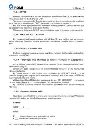 70	 Manual de Programação e Operação - Linha D600 - CNC FANUC 0i-MF - PLUS	 PA09403B
11. Macro B
11.9 - LIMITES
Quando se especifica DOm sem especificar a declaração WHILE, se executa uma
rotina infinita que vai desde DO até END.
Tempo de processamento: Quando se executa um desvio a um número de seqüência
específico em uma declaração GOTO, busca-se um número de seqüência.
Por este motivo o processamento no sentido inverso (para trás), demora-se mais que
o processamento no sentido direto (para frente).
Utilizando a declaração WHILE para repetição se reduz o tempo de processamento.
11.10 - VARIÁVEL NÃO DEFINIDA
Em uma expressão condicional que utiliza EQ ou NE, uma variável nula e o zero tem
efeitos diferentes. Em outros tipos de expressões condicionais, um valor nulo é considerado
zero.
11.11 - CHAMADA DE MACROS
Pode-se invocar um programa macro usando os métodos de chamada simples (G65)
e chamada modal (G66).
11.11.1 - Diferenças entre chamadas de macro e chamadas de subprogramas
A chamada de macro (G65) é diferente da chamada de um subprograma (M98) como
se descreve a seguir:
a) Com G65 pode-se especificar um argumento (dado transferido a uma macro), M98
não permite fazê-lo.
b) Quando um bloco M98 contém outro comando - ex.: G01 X100 M98 P___ -; se
chama o subprograma depois de se executar o comando. Por outro lado, G65 chama
incondicionalmente uma macro.
c) Quando um bloco M98 contem outro comando - ex.: G01 X100 M98 P__ -; a maquina
pára no modo bloco a bloco, por outro lado o G65 não detém a maquina.
d) Com G65, o nível de variáveis locais variam, com M98 o nível de variáveis locais
não varia.
11.11.2 - Chamada Simples (G65)
Quando se especifica G65, se chama uma macro especificado no endereço P. Os dados
(argumentos) podem ser transferidos para um programa macro.
Sintaxe:
G65 P____ L_____
Onde:
P ___ ; número do programa que contem a macro
L ___ ; número de repetições (1=default)
 