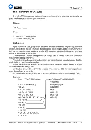 PA09403B	 Manual de Programação e Operação - Linha D600 - CNC FANUC 0i-MF - PLUS	 75
11. Macro B
11.16 - CHAMADA MODAL (G66)
A função G66 faz com que a chamada de uma determinada macro se torne modal até
que a mesma seja cancelada pela função G67.
Sintaxe:
G66 P___ L____ ......
Onde:
P - número do subprograma
L - número de repetições
Explicações:
Após especificar G66, programe o endereço P com o número do programa que contém
a macro. Quando se deseja o número de repetições, o endereço L pode conter um número
de 1 até 9999. Assim como usado na função G65, os dados são transferidos a um programa
de macro através de argumentos.
Cancelamento: Quando se especifica um código G67 já não se excetua as chamadas
modais nos blocos posteriores.
Níveis de chamadas: As chamadas podem ser especificadas usando desvios de até 4
níveis incluindo as chamadas modais.
Níveis de chamadas modais: Pode-se ativar uma chamada modal dentro de outras
especificando outro código G66.
Limitações: Em um bloco G66 não se pode ativar macros. G66 deve ser especificado
antes de qualquer argumento.
As variáveis locais (argumentos) podem ser definidas unicamente em blocos G66.
Exemplo:
O0001 (PROG. PRINCIPAL) O7999 (MACRO FURACAO)
: G0 Z[#18]
N10 T03 (FURACAO) G1 Z[#26] F[#9]
N20 M6 G0 Z[#18]
N30 G54 S1800 M3 M99
N40 G0 X0 Y0 M8 (#18 = R)
N50 G43 Z10 H03 (#26 = Z)
N60 G66 Z-15 R2 F0.1 P7999 (#9 = F)
N70 X0 Y0
N80 X100
N90 Y50
N100 Y0
N110 G67
N120 G53 G0 Z0 G49 M9
N130 M30
 