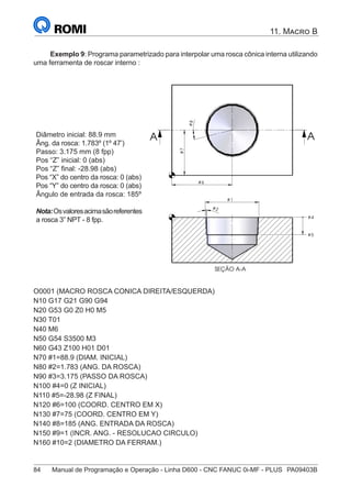 84	 Manual de Programação e Operação - Linha D600 - CNC FANUC 0i-MF - PLUS	 PA09403B
11. Macro B
Exemplo 9: Programa parametrizado para interpolar uma rosca cônica interna utilizando
uma ferramenta de roscar interno :
Diâmetro inicial: 88.9 mm
Âng. da rosca: 1.783º (1º 47’)
Passo: 3.175 mm (8 fpp)
Pos “Z” inicial: 0 (abs)
Pos “Z” final: -28.98 (abs)
Pos “X” do centro da rosca: 0 (abs)
Pos “Y” do centro da rosca: 0 (abs)
Ângulo de entrada da rosca: 185º
Nota:Osvaloresacimasãoreferentes
a rosca 3” NPT - 8 fpp.
# 2
# 4
# 5
#
7
#
8
# 1
SEÇÃO A-A
# 6
A A
O0001 (MACRO ROSCA CONICA DIREITA/ESQUERDA)
N10 G17 G21 G90 G94
N20 G53 G0 Z0 H0 M5
N30 T01
N40 M6
N50 G54 S3500 M3
N60 G43 Z100 H01 D01
N70 #1=88.9 (DIAM. INICIAL)
N80 #2=1.783 (ANG. DA ROSCA)
N90 #3=3.175 (PASSO DA ROSCA)
N100 #4=0 (Z INICIAL)
N110 #5=-28.98 (Z FINAL)
N120 #6=100 (COORD. CENTRO EM X)
N130 #7=75 (COORD. CENTRO EM Y)
N140 #8=185 (ANG. ENTRADA DA ROSCA)
N150 #9=1 (INCR. ANG. - RESOLUCAO CIRCULO)
N160 #10=2 (DIAMETRO DA FERRAM.)
 