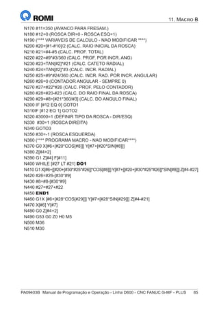 PA09403B	 Manual de Programação e Operação - Linha D600 - CNC FANUC 0i-MF - PLUS	 85
11. Macro B
N170 #11=350 (AVANCO PARA FRESAM.)
N180 #12=0 (ROSCA DIR=0 - ROSCA ESQ=1)
N190 (**** VARIAVEIS DE CALCULO - NAO MODIFICAR ****)
N200 #20=[#1-#10]/2 (CALC. RAIO INICIAL DA ROSCA)
N210 #21=#4-#5 (CALC. PROF. TOTAL)
N220 #22=#9*#3/360 (CALC. PROF. POR INCR. ANG)
N230 #23=TAN[#2]*#21 (CALC. CATETO RADIAL)
N240 #24=TAN[#2]*#3 (CALC. INCR. RADIAL)
N250 #25=#9*#24/360 (CALC. INCR. RAD. POR INCR. ANGULAR)
N260 #26=0 (CONTADOR ANGULAR - SEMPRE 0)
N270 #27=#22*#26 (CALC. PROF. PELO CONTADOR)
N280 #28=#20-#23 (CALC. DO RAIO FINAL DA ROSCA)
N290 #29=#8+[#21*360/#3] (CALC. DO ANGULO FINAL)
N300 IF [#12 EQ 0] GOTO1
N310IF [#12 EQ 1] GOTO2
N320 #3000=1 (DEFINIR TIPO DA ROSCA - DIR/ESQ)
N330 #30=1 (ROSCA DIREITA)
N340 GOTO3
N350 #30=-1 (ROSCA ESQUERDA)
N360 (**** PROGRAMA MACRO - NAO MODIFICAR****)
N370 G0 X[#6+[#20*COS[#8]]] Y[#7+[#20*SIN[#8]]]
N380 Z[#4+2]
N390 G1 Z[#4] F[#11]
N400 WHILE [#27 LT #21] DO1
N410G1X[#6+[[#20+[#30*#25*#26]]*COS[#8]]]Y[#7+[[#20+[#30*#25*#26]]*SIN[#8]]]Z[#4-#27]
N420 #26=#26-[#30*#9]
N430 #8=#8-[#30*#9]
N440 #27=#27+#22
N450 END1
N460 G1X [#6+[#28*COS[#29]]] Y[#7+[#28*SIN[#29]]] Z[#4-#21]
N470 X[#6] Y[#7]
N480 G0 Z[#4+2]
N490 G53 G0 Z0 H0 M5
N500 M36
N510 M30
 