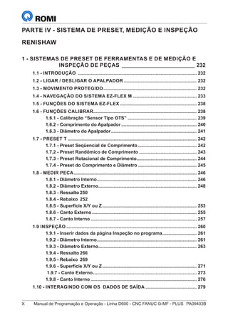 X	 Manual de Programação e Operação - Linha D600 - CNC FANUC 0i-MF - PLUS	 PA09403B
PARTE IV - SISTEMA DE PRESET, MEDIÇÃO E INSPEÇÃO
RENISHAW
1 - SISTEMAS DE PRESET DE FERRAMENTAS E DE MEDIÇÃO E
INSPEÇÃO DE PEÇAS_________________________ 232
1.1 - INTRODUÇÃO .............................................................................................. 232
1.2 - LIGAR / DESLIGAR O APALPADOR.......................................................... 232
1.3 - MOVIMENTO PROTEGIDO.......................................................................... 232
1.4 - NAVEGAÇÃO DO SISTEMA EZ-FLEX M................................................... 233
1.5 - FUNÇÕES DO SISTEMA EZ-FLEX............................................................. 238
1.6 - FUNÇÕES CALIBRAR.................................................................................. 238
1.6.1 - Calibração “Sensor Tipo OTS”....................................................... 239
1.6.2 - Comprimento do Apalpador............................................................ 240
1.6.3 - Diâmetro do Apalpador.................................................................... 241
1.7 - PRESET T...................................................................................................... 242
1.7.1 - Preset Seqüencial de Comprimento............................................... 242
1.7.2 - Preset Randômico de Comprimento.............................................. 243
1.7.3 - Preset Rotacional de Comprimento................................................ 244
1.7.4 - Preset do Comprimento e Diâmetro............................................... 245
1.8 - MEDIR PECA................................................................................................. 246
1.8.1 - Diâmetro Interno............................................................................... 246
1.8.2 - Diâmetro Externo.............................................................................. 248
1.8.3 - Ressalto	250
1.8.4 - Rebaixo	 252
1.8.5 - Superfície X/Y ou Z........................................................................... 253
1.8.6 - Canto Externo................................................................................... 255
1.8.7 - Canto Interno.................................................................................... 257
1.9 INSPEÇÃO....................................................................................................... 260
1.9.1 - Inserir dados da página Inspeção no programa............................ 261
1.9.2 - Diâmetro Interno............................................................................... 261
1.9.3 - Diâmetro Externo.............................................................................. 263
1.9.4 - Ressalto	266
1.9.5 - Rebaixo	 269
1.9.6 - Superfície X/Y ou Z........................................................................... 271
1.9.7 - Canto Externo.................................................................................. 273
1.9.8 - Canto Interno.................................................................................... 276
1.10 - INTERAGINDO COM OS DADOS DE SAÍDA......................................... 279
 