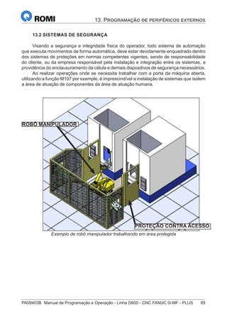 PA09403B	 Manual de Programação e Operação - Linha D600 - CNC FANUC 0i-MF - PLUS	 89
13. Programação de periféricos externos
13.2 SISTEMAS DE SEGURANÇA
Visando a segurança e integridade física do operador, todo sistema de automação
que executa movimentos de forma automática, deve estar devidamente enquadrado dentro
dos sistemas de proteções em normas competentes vigentes, sendo de responsabilidade
do cliente, ou da empresa responsável pela instalação e integração entre os sistemas, a
providência do enclausuramento da célula e demais dispositivos de segurança necessários.
Ao realizar operações onde se necessita trabalhar com a porta da máquina aberta,
utilizando a função M107 por exemplo, é imprescindível a instalação de sistemas que isolem
a área de atuação de componentes da área de atuação humana.
ROBÔ MANIPULADOR
PROTEÇÃO CONTRA ACESSO
Exemplo de robô manipulador trabalhando em área protegida
 