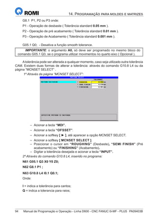 94	 Manual de Programação e Operação - Linha D600 - CNC FANUC 0i-MF - PLUS	 PA09403B
14. Programação para moldes e matrizes
G8.1 P1, P2 ou P3 onde:
P1 - Operação de desbaste ( Tolerância standard 0.05 mm ).
P2 - Operação de pré acabamento ( Tolerância standard 0.01 mm ).
P3 - Operação de Acabamento ( Tolerância standard 0.001 mm ).
G05.1 Q0; - Desativa a função smooth tolerance.
IMPORTANTE: o argumento A0, só deve ser programado no mesmo bloco do
comando G05.1 Q3, se o programa utilizar movimentos no quarto eixo ( Opcional ).
A tolerância pode ser alterada a qualquer momento, caso seja utilizado outra tolerância
CAM. Existem duas formas de alterar a tolerância: através do comando G10.8 L4 ou da
página “MCNSET SELECT” .
1º Através da página “MCNSET SELECT”:
–
– Acionar a tecla “MDI”.
–
– Acionar a tecla “OFSSET”.
–
– Acionar a softkey [ ► ], até aparecer a opção MCNSET SELECT.
–
– Acionar a softkey [ MCNSET SELECT ].
–
– Posicionar o cursor em “ROUGHING” (Desbaste), “SEMI FINISH” (Pré
acabamento) ou “FINISHING” (Acabamento).
–
– Digitar a tolerância desejada e acionar a tecla “INPUT”.
2º Através do comando G10.8 L4, inserido no programa:
N61 G05.1 Q3 X0 Y0 Z0;
N62 G8.1 P1 ;
N63 G10.8 L4 I0.1 Q0.1;
Onde:
I = indica a tolerância para cantos;
Q = indica a tolerancia para raios;
 
