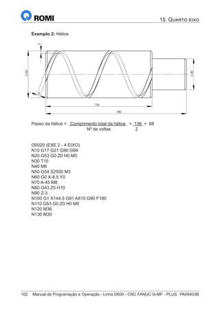 102	 Manual de Programação e Operação - Linha D600 - CNC FANUC 0i-MF - PLUS	 PA09403B
Exemplo 2: Hélice
5
3
60
136
180
40
Passo da hélice = Comprimento total da hélice = 136 = 68
Nº de voltas 2
			
O0020 (EXE 2 - 4 EIXO)
N10 G17 G21 G90 G94
N20 G53 G0 Z0 H0 M5
N30 T10
N40 M6
N50 G54 S2500 M3
N60 G0 X-8.5 Y0
N70 A-45 M8
N80 G43 Z5 H10
N90 Z-3
N100 G1 X144.5 G91 A810 G90 F180
N110 G53 G0 Z0 H0 M5
N120 M36
N130 M30
15. Quarto eixo
 