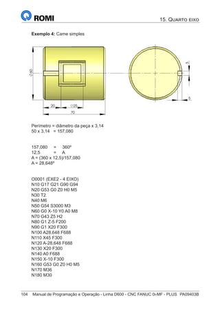 104	 Manual de Programação e Operação - Linha D600 - CNC FANUC 0i-MF - PLUS	 PA09403B
Exemplo 4: Came simples
5
20 25
70
60
5
Perímetro = diâmetro da peça x 3,14
50 x 3,14 = 157,080
157,080 = 360º
12,5 = A
A = (360 x 12,5)/157,080
A = 28,648º
O0001 (EXE2 - 4 EIXO)
N10 G17 G21 G90 G94
N20 G53 G0 Z0 H0 M5
N30 T2
N40 M6
N50 G54 S3000 M3
N60 G0 X-10 Y0 A0 M8
N70 G43 Z5 H2
N80 G1 Z-5 F200
N90 G1 X20 F300
N100 A28,648 F688
N110 X45 F300
N120 A-28,648 F688
N130 X20 F300
N140 A0 F688
N150 X-10 F300
N160 G53 G0 Z0 H0 M5
N170 M36
N180 M30
15. Quarto eixo
 