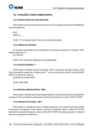 108	 Manual de Programação e Operação - Linha D600 - CNC FANUC 0i-MF - PLUS	 PA09403B
16 - FUNÇÕES COMPLEMENTARES:
16.1 ORIENTAÇÃO DO EIXO-ÁRVORE:
Para realizar uma parada exata do eixo-árvore em um ângulo previamente estabelecido
deve-se programar:
M19
G464 C___
Onde: “C” é o ângulo onde o eixo-árvore será posicionado.
16.2 TEMPO DE ESPERA
O comando necessário para se programar um tempo de espera é o comando “G04”
seguido pela letra “X”.
Ex: G04 X2
Onde “X”é o tempo em segundos a ser programado
16.3 FUNÇÃO BARRA “/”
Esta função é utilizada quando se deseja “inibir” a execução de alguns blocos. Para
isto é necessário programar a função barra “/” no início do bloco e ativar a função BLOCK
DELET do painel da máquina.
Exemplo de programação:
:
N100 / M99 P500
:
16.4 PARADA OBRIGATÓRIA “M00”
Esta função é utilizada quando se deseja programar uma parada durante a execução do
programa. Para reinicializar a execução é necessário pressionar a tecla “CYCLE START”.
16.5 PARADA OPCIONAL “M01”
Esta função é utilizada quando se deseja programar uma parada opcional durante
a execução do programa. Para realizar a parada é necessário ativar o botão OPT STOP
localizado no painel da máquina. Caso o botão OPT STOP não esteja acionado, a máquina
executa o programa normalmente.
16. Funções complementares
 