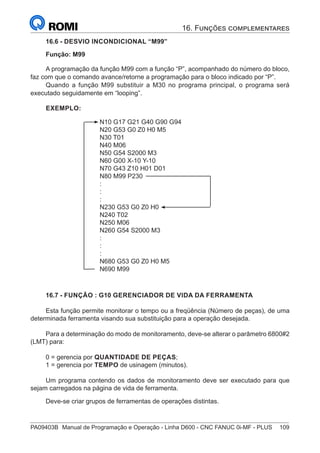PA09403B	 Manual de Programação e Operação - Linha D600 - CNC FANUC 0i-MF - PLUS	 109
16.6 - DESVIO INCONDICIONAL “M99”
Função: M99
A programação da função M99 com a função “P”, acompanhado do número do bloco,
faz com que o comando avance/retorne a programação para o bloco indicado por “P”.
Quando a função M99 substituir a M30 no programa principal, o programa será
executado seguidamente em “looping”.
EXEMPLO:
		
N10 G17 G21 G40 G90 G94
N20 G53 G0 Z0 H0 M5
N30 T01
N40 M06
N50 G54 S2000 M3
N60 G00 X-10 Y-10
N70 G43 Z10 H01 D01
N80 M99 P230
:
:
:
N230 G53 G0 Z0 H0
N240 T02
N250 M06
N260 G54 S2000 M3
:
:
:
N680 G53 G0 Z0 H0 M5
N690 M99
16.7 - FUNÇÃO : G10 GERENCIADOR DE VIDA DA FERRAMENTA
Esta função permite monitorar o tempo ou a freqüência (Número de peças), de uma
determinada ferramenta visando sua substituição para a operação desejada.
Para a determinação do modo de monitoramento, deve-se alterar o parâmetro 6800#2
(LMT) para:
0 = gerencia por QUANTIDADE DE PEÇAS;
1 = gerencia por TEMPO de usinagem (minutos).
Um programa contendo os dados de monitoramento deve ser executado para que
sejam carregados na página de vida de ferramenta.
Deve-se criar grupos de ferramentas de operações distintas.
16. Funções complementares
 